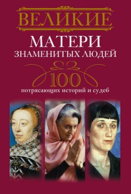 Великие матери знаменитых людей. 100 потрясающих историй и судеб