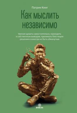 Как мыслить независимо. Умение думать самостоятельно, приходить к собственным выводам, принимать блестящие решения и никогда не быть обманутым